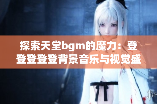 探索天堂bgm的魔力：登登登登登背景音乐与视觉盛宴