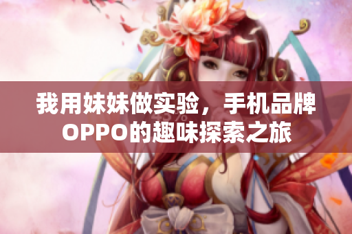 我用妹妹做实验，手机品牌OPPO的趣味探索之旅