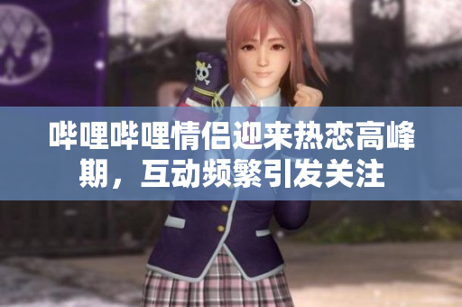 哔哩哔哩情侣迎来热恋高峰期，互动频繁引发关注