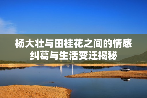 杨大壮与田桂花之间的情感纠葛与生活变迁揭秘