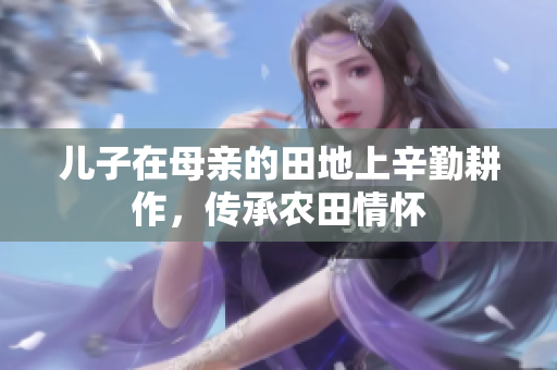 儿子在母亲的田地上辛勤耕作，传承农田情怀