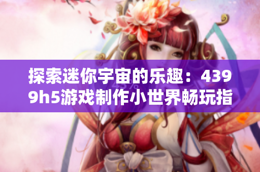 探索迷你宇宙的乐趣：4399h5游戏制作小世界畅玩指南