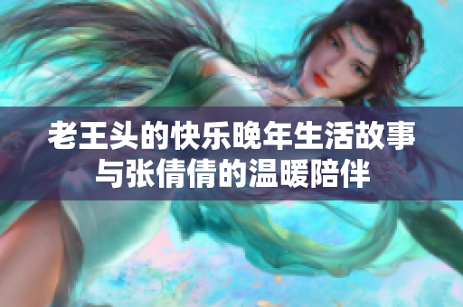 老王头的快乐晚年生活故事与张倩倩的温暖陪伴