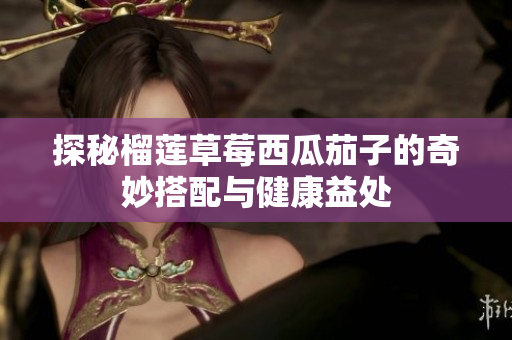 探秘榴莲草莓西瓜茄子的奇妙搭配与健康益处