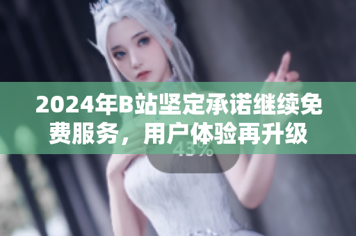2024年B站坚定承诺继续免费服务，用户体验再升级