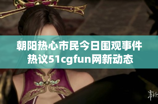 朝阳热心市民今日围观事件 热议51cgfun网新动态