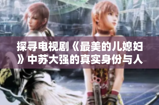 探寻电视剧《最美的儿媳妇》中苏大强的真实身份与人生故事