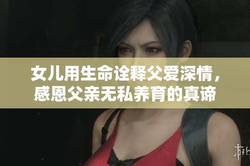 女儿用生命诠释父爱深情，感恩父亲无私养育的真谛