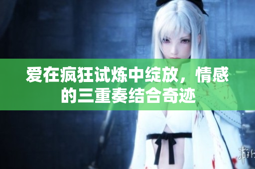 爱在疯狂试炼中绽放，情感的三重奏结合奇迹