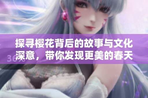探寻樱花背后的故事与文化深意，带你发现更美的春天