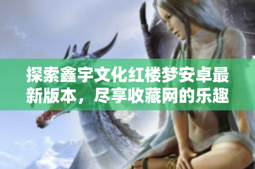 探索鑫宇文化红楼梦安卓最新版本，尽享收藏网的乐趣与精彩内容
