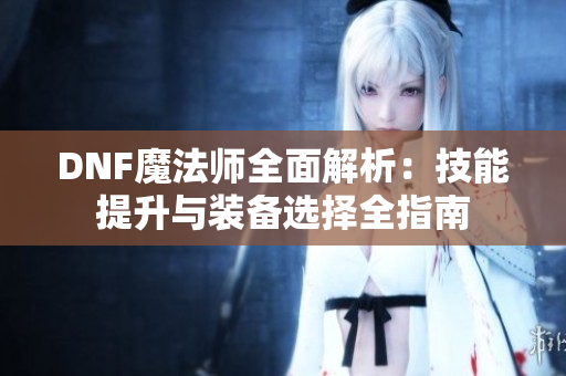 DNF魔法师全面解析：技能提升与装备选择全指南