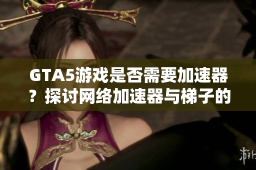 GTA5游戏是否需要加速器？探讨网络加速器与梯子的关系
