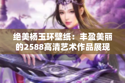 绝美杨玉环壁纸：丰盈美丽的2588高清艺术作品展现