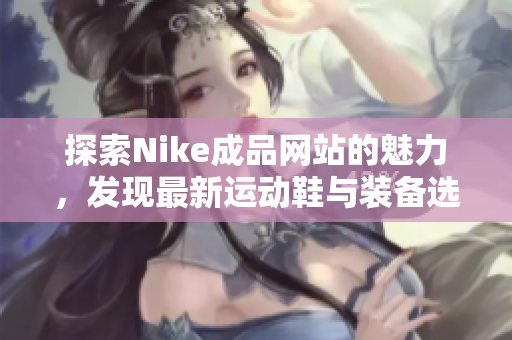 探索Nike成品网站的魅力，发现最新运动鞋与装备选项
