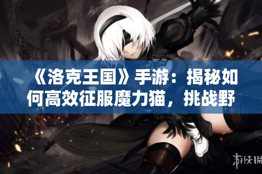 《洛克王国》手游：揭秘如何高效征服魔力猫，挑战野外霸主攻略
