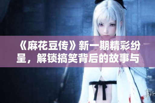 《麻花豆传》新一期精彩纷呈，解锁搞笑背后的故事与乐趣