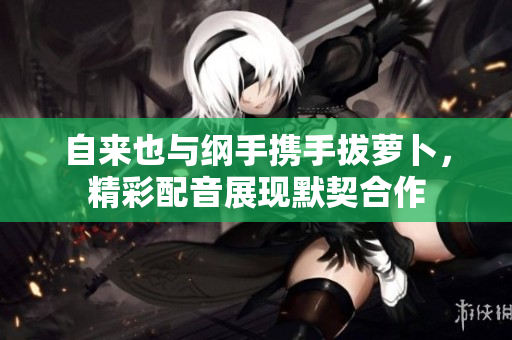 自来也与纲手携手拔萝卜，精彩配音展现默契合作