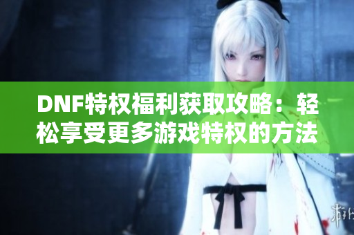 DNF特权福利获取攻略：轻松享受更多游戏特权的方法分享