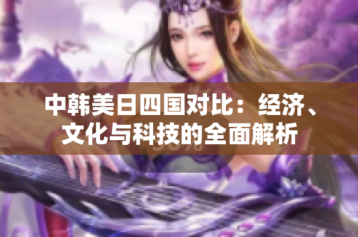 中韩美日四国对比：经济、文化与科技的全面解析