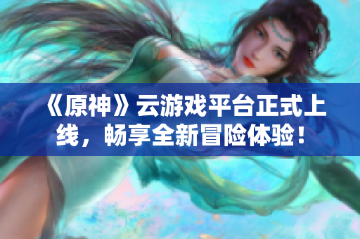 《原神》云游戏平台正式上线，畅享全新冒险体验！