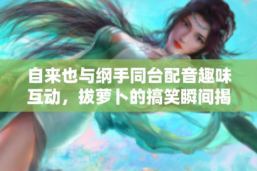 自来也与纲手同台配音趣味互动，拔萝卜的搞笑瞬间揭秘
