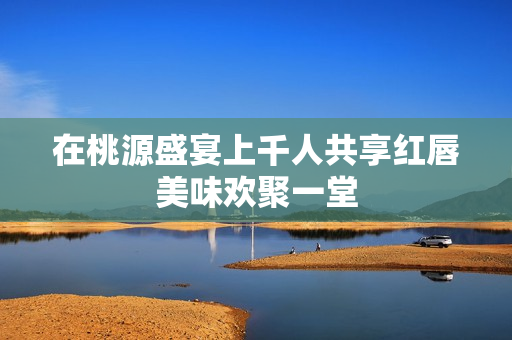 在桃源盛宴上千人共享红唇美味欢聚一堂