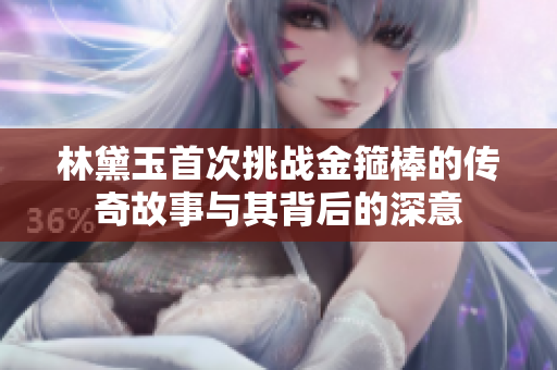 林黛玉首次挑战金箍棒的传奇故事与其背后的深意