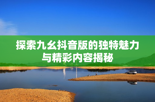 探索九幺抖音版的独特魅力与精彩内容揭秘