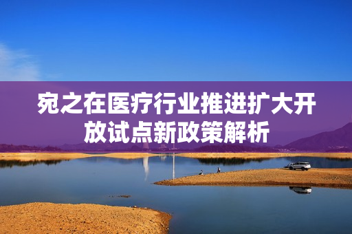 宛之在医疗行业推进扩大开放试点新政策解析