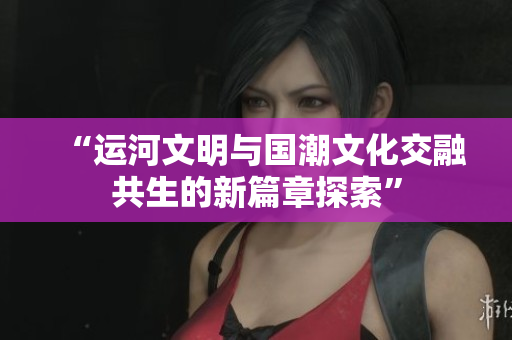 “运河文明与国潮文化交融共生的新篇章探索”