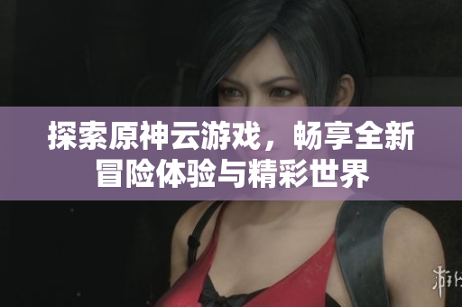 探索原神云游戏，畅享全新冒险体验与精彩世界