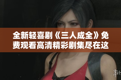 全新轻喜剧《三人成全》免费观看高清精彩剧集尽在这里