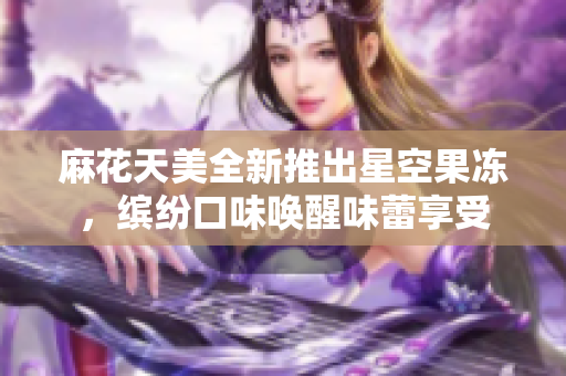 麻花天美全新推出星空果冻，缤纷口味唤醒味蕾享受