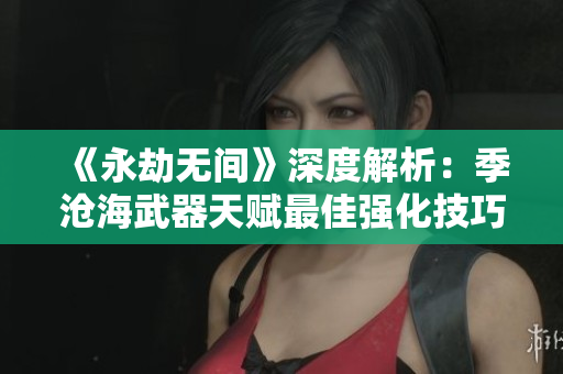 《永劫无间》深度解析：季沧海武器天赋最佳强化技巧