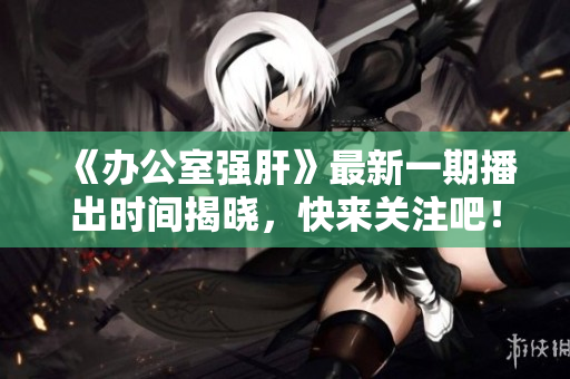 《办公室强肝》最新一期播出时间揭晓，快来关注吧！