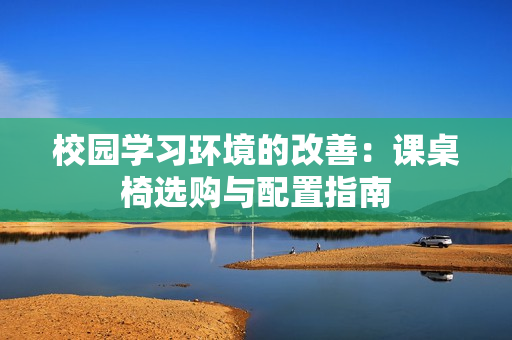 校园学习环境的改善：课桌椅选购与配置指南