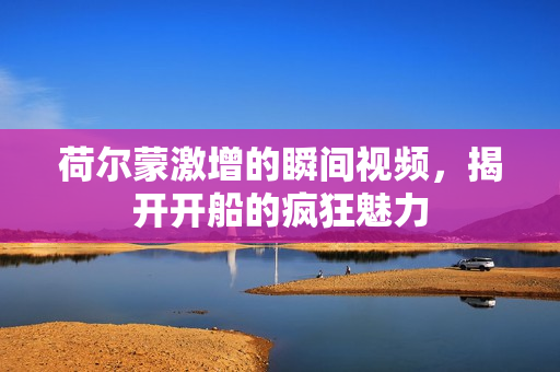 荷尔蒙激增的瞬间视频，揭开开船的疯狂魅力