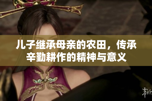 儿子继承母亲的农田，传承辛勤耕作的精神与意义