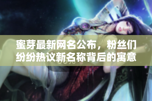 蜜芽最新网名公布，粉丝们纷纷热议新名称背后的寓意