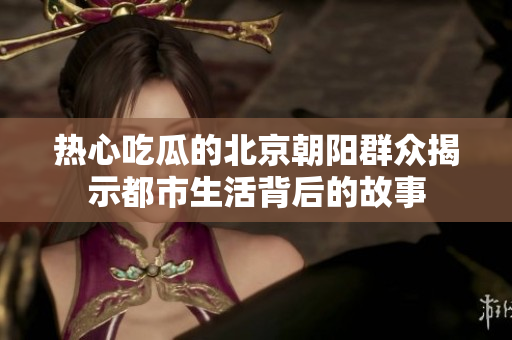 热心吃瓜的北京朝阳群众揭示都市生活背后的故事