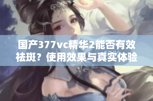 国产377vc精华2能否有效祛斑？使用效果与真实体验解析