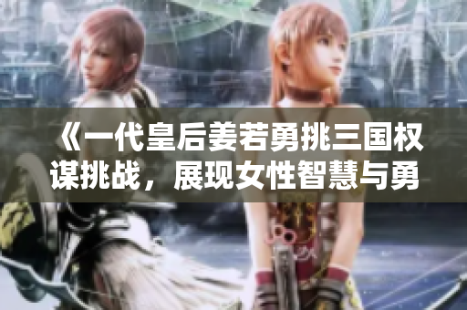 《一代皇后姜若勇挑三国权谋挑战，展现女性智慧与勇气》
