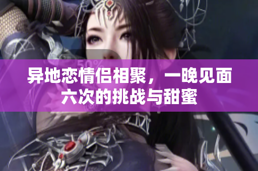 异地恋情侣相聚，一晚见面六次的挑战与甜蜜