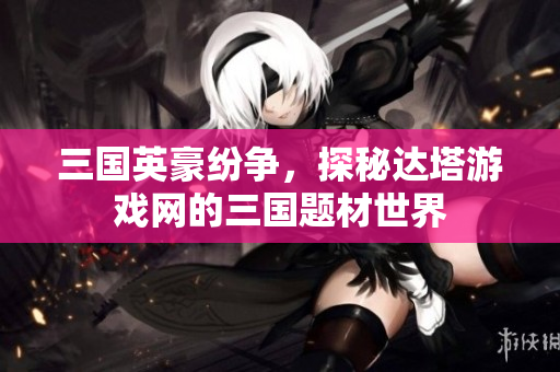 三国英豪纷争，探秘达塔游戏网的三国题材世界