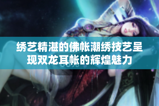 绣艺精湛的佛帐潮绣技艺呈现双龙耳帐的辉煌魅力