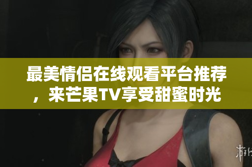 最美情侣在线观看平台推荐，来芒果TV享受甜蜜时光
