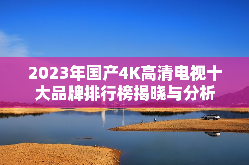 2023年国产4K高清电视十大品牌排行榜揭晓与分析