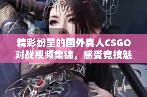 精彩纷呈的国外真人CSGO对战视频集锦，感受竞技魅力