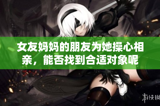 女友妈妈的朋友为她操心相亲，能否找到合适对象呢